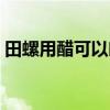 田螺用醋可以吐沙吗（田螺放醋可以吐沙吗）