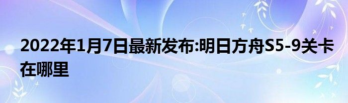 2022年1月7日最新发布:明日方舟S5-9关卡在哪里