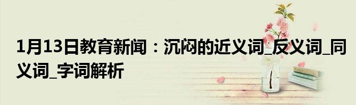 1月13日教育新闻：沉闷的近义词_反义词_同义词_字词解析
