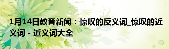 1月14日教育新闻：惊叹的反义词_惊叹的近义词 - 近义词大全