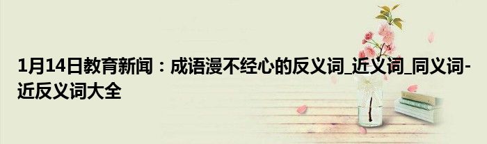 1月14日教育新闻：成语漫不经心的反义词_近义词_同义词-近反义词大全