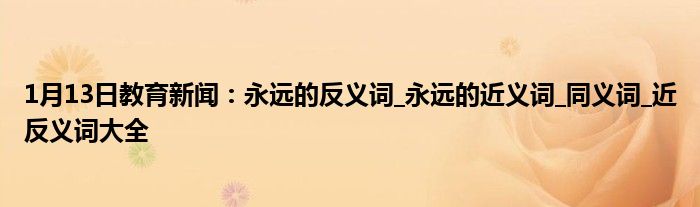 1月13日教育新闻：永远的反义词_永远的近义词_同义词_近反义词大全
