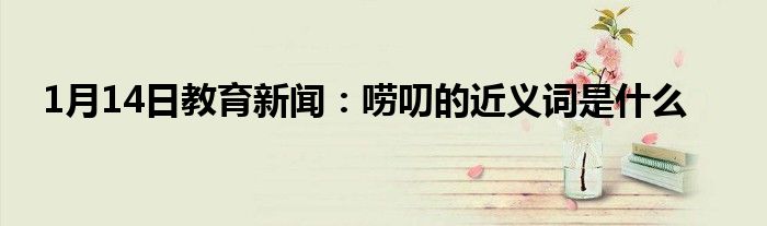 1月14日教育新闻：唠叨的近义词是什么