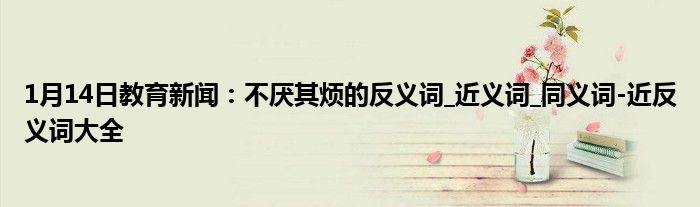 1月14日教育新闻：不厌其烦的反义词_近义词_同义词-近反义词大全