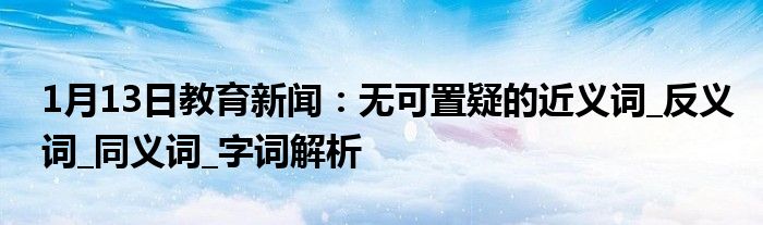 1月13日教育新闻：无可置疑的近义词_反义词_同义词_字词解析