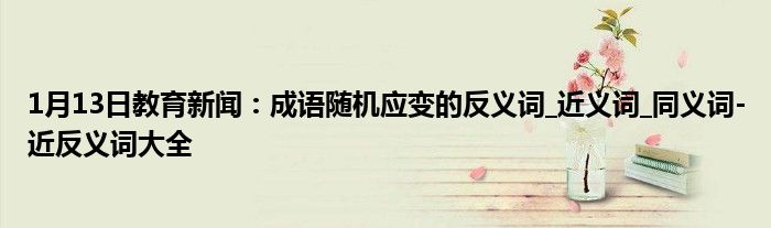 1月13日教育新闻：成语随机应变的反义词_近义词_同义词-近反义词大全