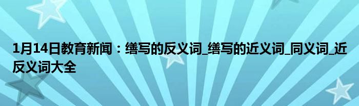 1月14日教育新闻：缮写的反义词_缮写的近义词_同义词_近反义词大全