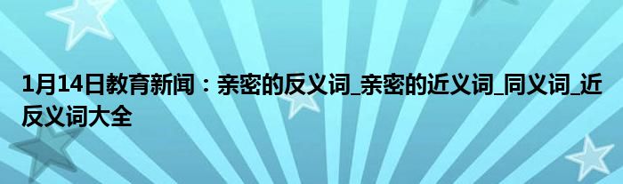 1月14日教育新闻：亲密的反义词_亲密的近义词_同义词_近反义词大全