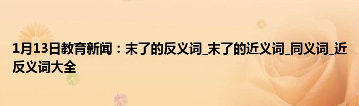 1月13日教育新闻：末了的反义词_末了的近义词_同义词_近反义词大全