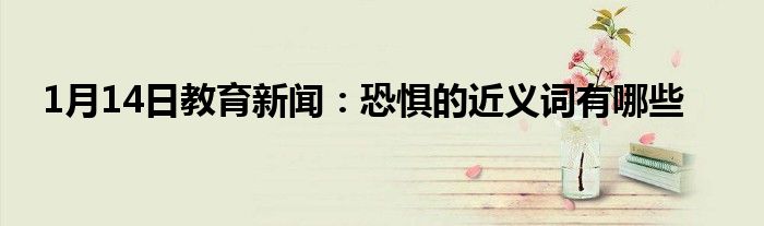 1月14日教育新闻：恐惧的近义词有哪些