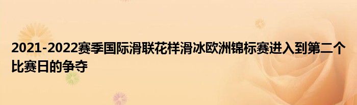 2021-2022赛季国际滑联花样滑冰欧洲锦标赛进入到第二个比赛日的争夺