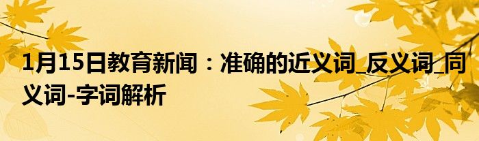 1月15日教育新闻：准确的近义词_反义词_同义词-字词解析