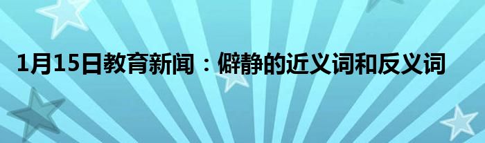1月15日教育新闻：僻静的近义词和反义词