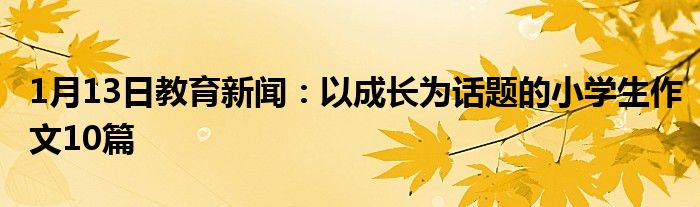 1月13日教育新闻：以成长为话题的小学生作文10篇