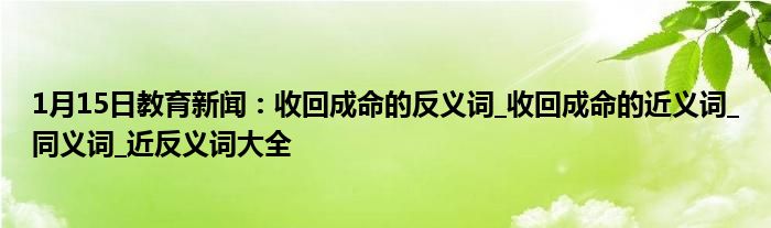 1月15日教育新闻：收回成命的反义词_收回成命的近义词_同义词_近反义词大全