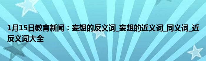 1月15日教育新闻：妄想的反义词_妄想的近义词_同义词_近反义词大全