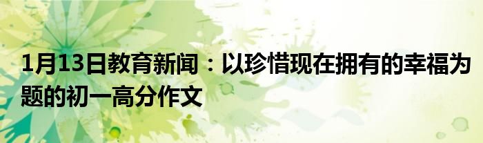 1月13日教育新闻：以珍惜现在拥有的幸福为题的初一高分作文