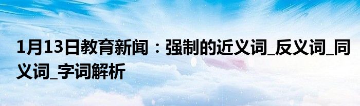 1月13日教育新闻：强制的近义词_反义词_同义词_字词解析
