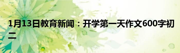 1月13日教育新闻：开学第一天作文600字初二