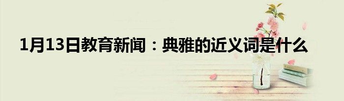 1月13日教育新闻：典雅的近义词是什么