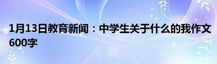 1月13日教育新闻：中学生关于什么的我作文600字