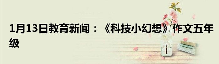 1月13日教育新闻：《科技小幻想》作文五年级