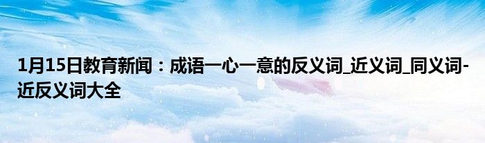 1月15日教育新闻：成语一心一意的反义词_近义词_同义词-近反义词大全