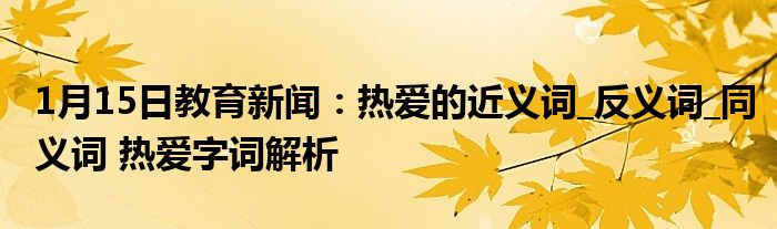 1月15日教育新闻：热爱的近义词_反义词_同义词 热爱字词解析
