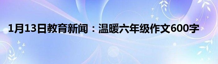1月13日教育新闻：温暖六年级作文600字
