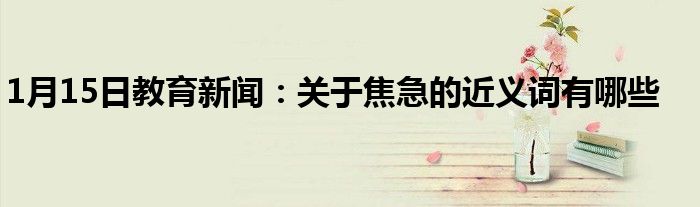1月15日教育新闻：关于焦急的近义词有哪些