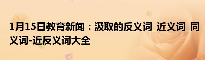 1月15日教育新闻：汲取的反义词_近义词_同义词-近反义词大全