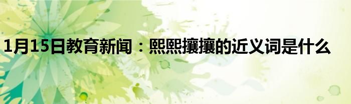 1月15日教育新闻：熙熙攘攘的近义词是什么
