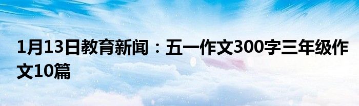 1月13日教育新闻：五一作文300字三年级作文10篇