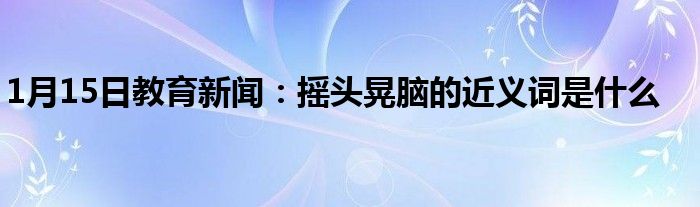 1月15日教育新闻：摇头晃脑的近义词是什么