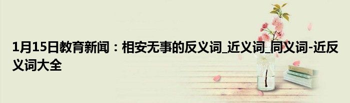 1月15日教育新闻：相安无事的反义词_近义词_同义词-近反义词大全