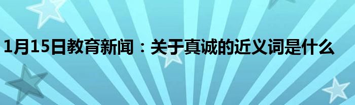 1月15日教育新闻：关于真诚的近义词是什么