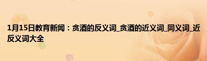 1月15日教育新闻：贪酒的反义词_贪酒的近义词_同义词_近反义词大全