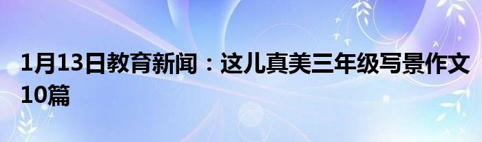 1月13日教育新闻：这儿真美三年级写景作文10篇