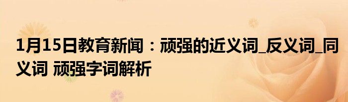 1月15日教育新闻：顽强的近义词_反义词_同义词 顽强字词解析