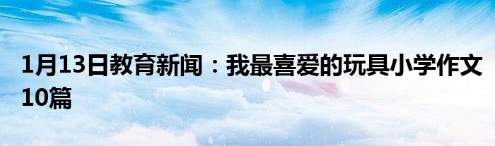 1月13日教育新闻：我最喜爱的玩具小学作文10篇