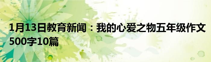 1月13日教育新闻：我的心爱之物五年级作文500字10篇