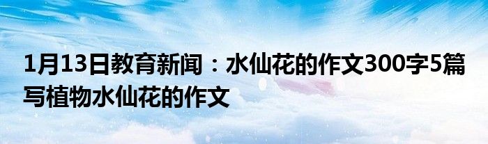 1月13日教育新闻：水仙花的作文300字5篇 写植物水仙花的作文