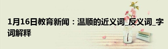 1月16日教育新闻：温顺的近义词_反义词_字词解释