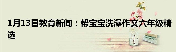 1月13日教育新闻：帮宝宝洗澡作文六年级精选