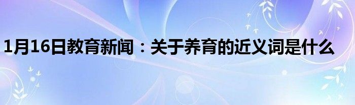 1月16日教育新闻：关于养育的近义词是什么