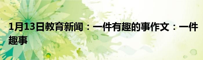 1月13日教育新闻：一件有趣的事作文：一件趣事