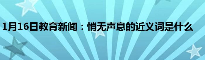 1月16日教育新闻：悄无声息的近义词是什么
