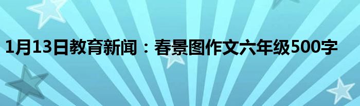 1月13日教育新闻：春景图作文六年级500字