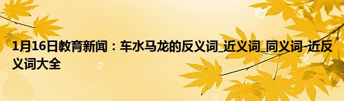 1月16日教育新闻：车水马龙的反义词_近义词_同义词-近反义词大全