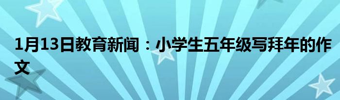 1月13日教育新闻：小学生五年级写拜年的作文